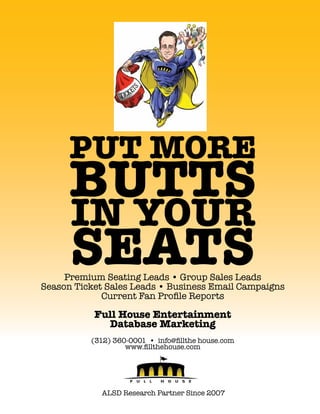 Put More

Butts
in your
seats

Premium Seating Leads • Group Sales Leads
Season Ticket Sales Leads • Business Email Campaigns
Current Fan Profile Reports

Full House Entertainment
Database Marketing
(312) 360-0001 • info@fillthe house.com
www.fillthehouse.com

ALSD Research Partner Since 2007

 