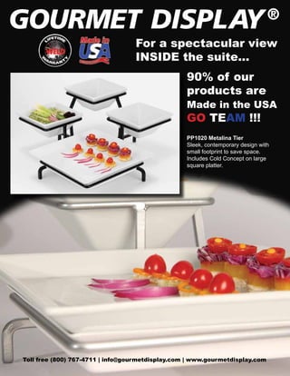 For a spectacular view
INSIDE the suite...
90% of our
products are

Made in the USA

GO TEAM !!!

PP1020 Metalina Tier
Sleek, contemporary design with
small footprint to save space.
Includes Cold Concept on large
square platter.

Toll free (800) 767-4711 | info@gourmetdisplay.com | www.gourmetdisplay.com

 