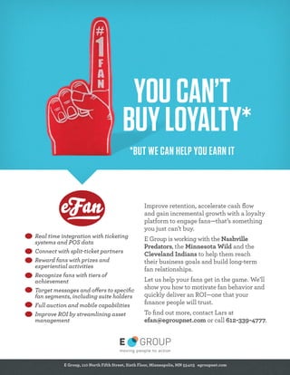 YOU CAN’T
BUY LOYALTY*
*BUT WE CAN HELP YOU EARN IT

Real time integration with ticketing
systems and POS data
Connect with split-ticket partners
Reward fans with prizes and
experiential activities
Recognize fans with tiers of
achievement
Target messages and offers to speciﬁc
fan segments, including suite holders
Full auction and mobile capabilities
Improve ROI by streamlining asset
management

Improve retention, accelerate cash ﬂow
and gain incremental growth with a loyalty
platform to engage fans—that’s something
you just can’t buy.
E Group is working with the Nashville
Predators, the Minnesota Wild and the
Cleveland Indians to help them reach
their business goals and build long-term
fan relationships.
Let us help your fans get in the game. We’ll
show you how to motivate fan behavior and
quickly deliver an ROI—one that your
ﬁnance people will trust.
To ﬁnd out more, contact Lars at
efan@egroupnet.com or call 612-339-4777.

E Group, 110 North Fifth Street, Sixth Floor, Minneapolis, MN 55403 egroupnet.com

 