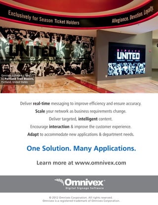 Omnivex software is used
by Portland Trail Blazers,
Portland, United States

Deliver real-time messaging to improve efficiency and ensure accuracy.
Scale your network as business requirements change.
Deliver targeted, intelligent content.
Encourage interaction & improve the customer experience.
Adapt to accommodate new applications & department needs.

One Solution. Many Applications.
Learn more at www.omnivex.com

© 2012 Omnivex Corporation. All rights reserved.
Omnivex is a registered trademark of Omnivex Corporation.

 