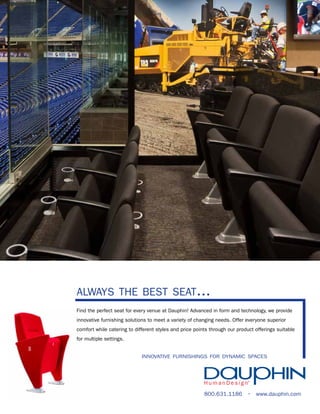 always the best seat...
Find the perfect seat for every venue at Dauphin! Advanced in form and technology, we provide
innovative furnishing solutions to meet a variety of changing needs. Offer everyone superior
comfort while catering to different styles and price points through our product offerings suitable
for multiple settings.
innovative furnishings for dynamic spaces

800.631.1186 • www.dauphin.com

 
