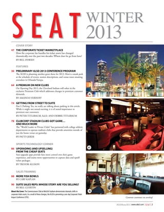 WINTER

S E A T 2013
Published by the Association of Luxury Suite Directors
		 COVER STORY

47  	THE CORPORATE TICKET MARKETPLACE  
	

How the corporate fan handles his ticket assets has changed
dramatically over the past two decades. Where does he go from here?
BY BILL DORSEY

		 FEATURES
3
	 6  	PRELIMINARY ALSD 2013 CONFERENCE PROGRAM    
The ALSD is planning another great show for 2013. Here’s a sneak peek
at the schedule of events, session descriptions, and venue tours awaiting
attendees in Orlando/Tampa.

64	 A PREMIUM ON NEW CLUBS	
On Opening Day 2013, the Cleveland Indians will usher in the
exclusive Premium Club which addresses changes in premium customer
demands.

36

BY AMANDA VERHOFF

7
	 4	 GETTING FROM STREET TO SUITE   
Part I: Parking. Yes, we really are talking about parking in this article.
While it might not sound exciting, it is of noted importance to
premium seat customers.
BY PETER TITLEBAUM, Ed.D. AND DEBBIE TITLEBAUM

7
	 8	 CLUBCORP STADIUM CLUBS GOT GAME…
	 	 AND MUCH MORE  
The “World Leader in Private Clubs” has partnered with college athletic
departments to operate stadium clubs that provide amenities outside of
just the home venue on gameday.
BY PATTY JERDE

		 SPORTS TECHNOLOGY CORNER
86	 UPGRADING (AND UPSELLING)
	 	 FROM THE CHEAP SEATS  	

47

Seat-upgrade apps provide fans more control over their game
experience, and teams more opportunities to capture data and upsell
ticket packages.
BY TREVOR ALLISON

		 SALES TRAINING
88	 MORE FISH BOWLS
BY CARY KAPLAN

90	 SUITE SALES REPS: WHOSE STORY ARE YOU SELLING?
BY BILL GUERTIN
A
	 bout the Cover: The Commissioners Club at MetLife Stadium demonstrates dramatic shifts in
corporate ticket assets. As a result of these changes, the ALSD is presenting a one-day Corporate Ticket
Impact Conference (CTIC).

78
Contents continues on overleaf
#SEATWinter2013 | www.alsd.com | S E A T | 7

 