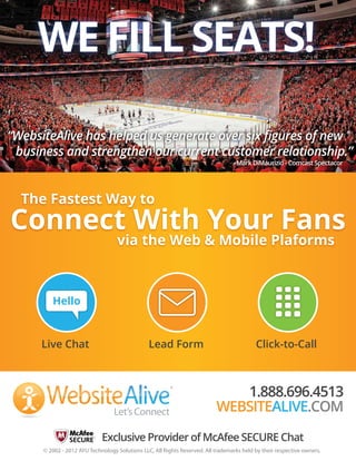 WE FILL SEATS!
“WebsiteAlive has helped us generate over six ﬁgures of new
business and strengthen our current customer relationship.”
- Mark DiMaurizio - Comcast Spectacor

The Fastest Way to

Connect With Your Fans
via the Web & Mobile Plaforms

Hello

Live Chat

Lead Form

®
TM

Let’s Connect

Click-to-Call

1.888.696.4513
WEBSITEALIVE.COM

Exclusive Provider of McAfee SECURE Chat
© 2002 - 2012 AYU Technology Solutions LLC, All Rights Reserved. All trademarks held by their respective owners.

 