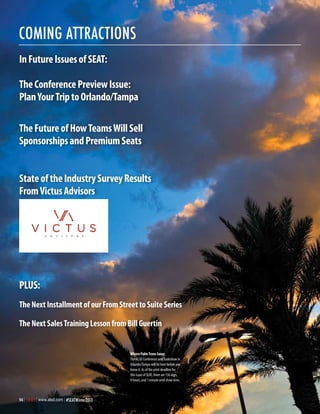 coming attractions
In Future Issues of SEAT:
The Conference Preview Issue:
Plan Your Trip to Orlando/Tampa
The Future of How Teams Will Sell
Sponsorships and Premium Seats
State of the Industry Survey Results
From Victus Advisors

PLUS:
The Next Installment of our From Street to Suite Series
The Next Sales Training Lesson from Bill Guertin

Where Palm Trees Sway:
The ALSD Conference and Tradeshow in
Orlando/Tampa will be here before you
know it. As of the print deadline for
this issue of SEAT, there are 156 days,
9 hours, and 1 minute until show time.

94 | S E A T | www.alsd.com | #SEATWinter2013

 