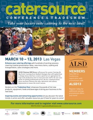 Take your luxury suite catering to the next level!

MARCH 10 – 13, 2013 Las Vegas
Enhance your catering offerings with hundreds of exciting sessions
covering creative presentation ideas, new menu items, cooking and
transportation, sales strategies and more.

MEMBERS

ALSD Chairman Bill Dorsey will present his session Catering the
Big Event: Learning from Stadium Strategies that will explain how
to design menus that have creative spark but are appropriate for
large-scale production, how to train part-time staff to be sure your
guests are getting professional service, the key communications
pieces necessary between the sales, operations and culinary
departments to ensure the event’s success.

Save $50 on
Conference
registration with
promotional code

ALSD13

Vendors on the Tradeshow floor showcase thousands of hot new
products, equipment, foods and beverages to bring your business to the
next level.
Inspiring events and networking opportunities let you discover the latest
trends in action and offer valuable resources you’ll have for years to come!

Register today for
additional savings,
promotional offers
and more!

For more information and to register visit www.catersource.com
800.932.3632 • registration@catersource.com
presented in partnership with
NICA

National Ice Carving
A S S O C I A T I O N

NICA

National Ice Carving
A S S O C I A T I O N

 