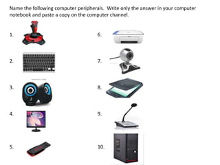 Name the following computer peripherals. Write only the answer in your computer
notebook and paste a copy on the computer channel.
1. 6.
2. 7.
3. 8.
4. 9.
5. 10.
 