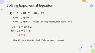 Solving Exponential Equation
4) 93𝑥+1 = 81𝑥+1
93𝑥+1
= 92(𝑥+1)
(81 = 92
)
3𝑥 + 1 = 2𝑥 + 2
𝑒𝑞𝑢𝑎𝑡𝑒 𝑡ℎ𝑒𝑖𝑟 𝑒𝑥𝑝𝑜𝑛𝑒𝑛𝑡𝑠, 𝑡ℎ𝑒𝑛 𝑠𝑜𝑙𝑣𝑒 𝑓𝑜𝑟 𝒙
𝑥 = 1
𝑁𝑜𝑤 𝑖𝑡′𝑠 𝑦𝑜𝑢𝑟 𝑡𝑖𝑚𝑒 𝑡𝑜 𝑐ℎ𝑒𝑐𝑘 𝑖𝑓 𝑡ℎ𝑒 𝑎𝑛𝑠𝑤𝑒𝑟 𝑖𝑠 𝑐𝑜𝑟𝑟𝑒𝑐𝑡
93𝑥+1 = 92𝑥+2
3𝑥 − 2𝑥 = 2 − 1
 