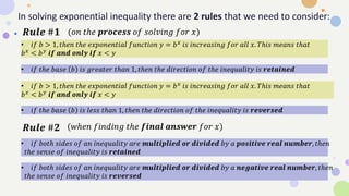 In solving exponential inequality there are 2 rules that we need to consider:
• 𝑖𝑓 𝑏 > 1, 𝑡ℎ𝑒𝑛 𝑡ℎ𝑒 𝑒𝑥𝑝𝑜𝑛𝑒𝑛𝑡𝑖𝑎𝑙 𝑓𝑢𝑛𝑐𝑡𝑖𝑜𝑛 𝑦 = 𝑏𝑥 𝑖𝑠 𝑖𝑛𝑐𝑟𝑒𝑎𝑠𝑖𝑛𝑔 𝑓𝑜𝑟 𝑎𝑙𝑙 𝑥. 𝑇ℎ𝑖𝑠 𝑚𝑒𝑎𝑛𝑠 𝑡ℎ𝑎𝑡
𝑏𝑥 < 𝑏𝑦 𝒊𝒇 𝒂𝒏𝒅 𝒐𝒏𝒍𝒚 𝒊𝒇 𝑥 < 𝑦
• 𝑖𝑓 𝑡ℎ𝑒 𝑏𝑎𝑠𝑒 𝑏 𝑖𝑠 𝑔𝑟𝑒𝑎𝑡𝑒𝑟 𝑡ℎ𝑎𝑛 1, 𝑡ℎ𝑒𝑛 𝑡ℎ𝑒 𝑑𝑖𝑟𝑒𝑐𝑡𝑖𝑜𝑛 𝑜𝑓 𝑡ℎ𝑒 𝑖𝑛𝑒𝑞𝑢𝑎𝑙𝑖𝑡𝑦 𝑖𝑠 𝒓𝒆𝒕𝒂𝒊𝒏𝒆𝒅
• 𝑖𝑓 𝑏 > 1, 𝑡ℎ𝑒𝑛 𝑡ℎ𝑒 𝑒𝑥𝑝𝑜𝑛𝑒𝑛𝑡𝑖𝑎𝑙 𝑓𝑢𝑛𝑐𝑡𝑖𝑜𝑛 𝑦 = 𝑏𝑥 𝑖𝑠 𝑖𝑛𝑐𝑟𝑒𝑎𝑠𝑖𝑛𝑔 𝑓𝑜𝑟 𝑎𝑙𝑙 𝑥. 𝑇ℎ𝑖𝑠 𝑚𝑒𝑎𝑛𝑠 𝑡ℎ𝑎𝑡
𝑏𝑥
< 𝑏𝑦
𝒊𝒇 𝒂𝒏𝒅 𝒐𝒏𝒍𝒚 𝒊𝒇 𝑥 < 𝑦
• 𝑖𝑓 𝑡ℎ𝑒 𝑏𝑎𝑠𝑒 𝑏 𝑖𝑠 𝑙𝑒𝑠𝑠 𝑡ℎ𝑎𝑛 1, 𝑡ℎ𝑒𝑛 𝑡ℎ𝑒 𝑑𝑖𝑟𝑒𝑐𝑡𝑖𝑜𝑛 𝑜𝑓 𝑡ℎ𝑒 𝑖𝑛𝑒𝑞𝑢𝑎𝑙𝑖𝑡𝑦 𝑖𝑠 𝒓𝒆𝒗𝒆𝒓𝒔𝒆𝒅
𝑹𝒖𝒍𝒆 #𝟏
𝑹𝒖𝒍𝒆 #𝟐
• 𝑖𝑓 𝑏𝑜𝑡ℎ 𝑠𝑖𝑑𝑒𝑠 𝑜𝑓 𝑎𝑛 𝑖𝑛𝑒𝑞𝑢𝑎𝑙𝑖𝑡𝑦 𝑎𝑟𝑒 𝒎𝒖𝒍𝒕𝒊𝒑𝒍𝒊𝒆𝒅 𝒐𝒓 𝒅𝒊𝒗𝒊𝒅𝒆𝒅 𝑏𝑦 𝑎 𝒑𝒐𝒔𝒊𝒕𝒊𝒗𝒆 𝒓𝒆𝒂𝒍 𝒏𝒖𝒎𝒃𝒆𝒓, 𝑡ℎ𝑒𝑛
𝑡ℎ𝑒 𝑠𝑒𝑛𝑠𝑒 𝑜𝑓 𝑖𝑛𝑒𝑞𝑢𝑎𝑙𝑖𝑡𝑦 𝑖𝑠 𝒓𝒆𝒕𝒂𝒊𝒏𝒆𝒅
• 𝑖𝑓 𝑏𝑜𝑡ℎ 𝑠𝑖𝑑𝑒𝑠 𝑜𝑓 𝑎𝑛 𝑖𝑛𝑒𝑞𝑢𝑎𝑙𝑖𝑡𝑦 𝑎𝑟𝑒 𝒎𝒖𝒍𝒕𝒊𝒑𝒍𝒊𝒆𝒅 𝒐𝒓 𝒅𝒊𝒗𝒊𝒅𝒆𝒅 𝑏𝑦 𝑎 𝒏𝒆𝒈𝒂𝒕𝒊𝒗𝒆 𝒓𝒆𝒂𝒍 𝒏𝒖𝒎𝒃𝒆𝒓, 𝑡ℎ𝑒𝑛
𝑡ℎ𝑒 𝑠𝑒𝑛𝑠𝑒 𝑜𝑓 𝑖𝑛𝑒𝑞𝑢𝑎𝑙𝑖𝑡𝑦 𝑖𝑠 𝒓𝒆𝒗𝒆𝒓𝒔𝒆𝒅
(𝑜𝑛 𝑡ℎ𝑒 𝒑𝒓𝒐𝒄𝒆𝒔𝒔 𝑜𝑓 𝑠𝑜𝑙𝑣𝑖𝑛𝑔 𝑓𝑜𝑟 𝑥)
(𝑤ℎ𝑒𝑛 𝑓𝑖𝑛𝑑𝑖𝑛𝑔 𝑡ℎ𝑒 𝒇𝒊𝒏𝒂𝒍 𝒂𝒏𝒔𝒘𝒆𝒓 𝑓𝑜𝑟 𝑥)
 