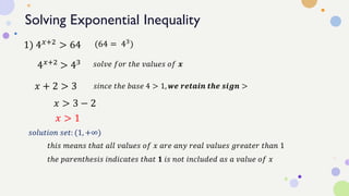 Solving Exponential Inequality
1) 4𝑥+2 > 64
4𝑥+2 > 43
(64 = 43
)
𝑠𝑜𝑙𝑣𝑒 𝑓𝑜𝑟 𝑡ℎ𝑒 𝑣𝑎𝑙𝑢𝑒𝑠 𝑜𝑓 𝒙
𝑥 + 2 > 3 𝑠𝑖𝑛𝑐𝑒 𝑡ℎ𝑒 𝑏𝑎𝑠𝑒 4 > 1, 𝒘𝒆 𝒓𝒆𝒕𝒂𝒊𝒏 𝒕𝒉𝒆 𝒔𝒊𝒈𝒏 >
𝑥 > 3 − 2
𝑥 > 1
𝑠𝑜𝑙𝑢𝑡𝑖𝑜𝑛 𝑠𝑒𝑡: (1, +∞)
𝑡ℎ𝑖𝑠 𝑚𝑒𝑎𝑛𝑠 𝑡ℎ𝑎𝑡 𝑎𝑙𝑙 𝑣𝑎𝑙𝑢𝑒𝑠 𝑜𝑓 𝑥 𝑎𝑟𝑒 𝑎𝑛𝑦 𝑟𝑒𝑎𝑙 𝑣𝑎𝑙𝑢𝑒𝑠 𝑔𝑟𝑒𝑎𝑡𝑒𝑟 𝑡ℎ𝑎𝑛 1
𝑡ℎ𝑒 𝑝𝑎𝑟𝑒𝑛𝑡ℎ𝑒𝑠𝑖𝑠 𝑖𝑛𝑑𝑖𝑐𝑎𝑡𝑒𝑠 𝑡ℎ𝑎𝑡 𝟏 𝑖𝑠 𝑛𝑜𝑡 𝑖𝑛𝑐𝑙𝑢𝑑𝑒𝑑 𝑎𝑠 𝑎 𝑣𝑎𝑙𝑢𝑒 𝑜𝑓 𝑥
 