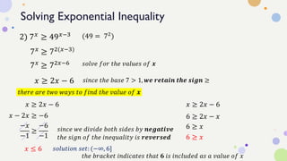 Solving Exponential Inequality
2) 7𝑥 ≥ 49𝑥−3
7𝑥
≥ 72(𝑥−3)
(49 = 72
)
7𝑥 ≥ 72𝑥−6 𝑠𝑜𝑙𝑣𝑒 𝑓𝑜𝑟 𝑡ℎ𝑒 𝑣𝑎𝑙𝑢𝑒𝑠 𝑜𝑓 𝒙
𝑥 ≥ 2𝑥 − 6 𝑠𝑖𝑛𝑐𝑒 𝑡ℎ𝑒 𝑏𝑎𝑠𝑒 7 > 1, 𝒘𝒆 𝒓𝒆𝒕𝒂𝒊𝒏 𝒕𝒉𝒆 𝒔𝒊𝒈𝒏 ≥
𝑥 ≥ 2𝑥 − 6
𝑡ℎ𝑒𝑟𝑒 𝑎𝑟𝑒 𝑡𝑤𝑜 𝑤𝑎𝑦𝑠 𝑡𝑜 𝑓𝑖𝑛𝑑 𝑡ℎ𝑒 𝑣𝑎𝑙𝑢𝑒 𝑜𝑓 𝒙
𝑥 ≥ 2𝑥 − 6
𝑥 − 2𝑥 ≥ −6
−𝑥
−1
≥
−6
−1
𝑠𝑖𝑛𝑐𝑒 𝑤𝑒 𝑑𝑖𝑣𝑖𝑑𝑒 𝑏𝑜𝑡ℎ 𝑠𝑖𝑑𝑒𝑠 𝑏𝑦 𝒏𝒆𝒈𝒂𝒕𝒊𝒗𝒆
𝑡ℎ𝑒 𝑠𝑖𝑔𝑛 𝑜𝑓 𝑡ℎ𝑒 𝑖𝑛𝑒𝑞𝑢𝑎𝑙𝑖𝑡𝑦 𝑖𝑠 𝒓𝒆𝒗𝒆𝒓𝒔𝒆𝒅
𝑥 ≤ 6
6 ≥ 2𝑥 − 𝑥
6 ≥ 𝑥
6 ≥ 𝑥
𝑠𝑜𝑙𝑢𝑡𝑖𝑜𝑛 𝑠𝑒𝑡: (−∞, 6]
𝑡ℎ𝑒 𝑏𝑟𝑎𝑐𝑘𝑒𝑡 𝑖𝑛𝑑𝑖𝑐𝑎𝑡𝑒𝑠 𝑡ℎ𝑎𝑡 𝟔 𝑖𝑠 𝑖𝑛𝑐𝑙𝑢𝑑𝑒𝑑 𝑎𝑠 𝑎 𝑣𝑎𝑙𝑢𝑒 𝑜𝑓 𝑥
 