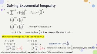 Solving Exponential Inequality
3)
1
5
𝑥+2
≤
1
125
2𝑥
1
5
𝑥+2
≤
1
5
3(2𝑥)
(
1
125
=
1
5
3
)
1
5
𝑥+2
≤
1
5
6𝑥
𝑠𝑜𝑙𝑣𝑒 𝑓𝑜𝑟 𝑡ℎ𝑒 𝑣𝑎𝑙𝑢𝑒𝑠 𝑜𝑓 𝒙
𝑥 + 2 ≥ 6𝑥 𝑠𝑖𝑛𝑐𝑒 𝑡ℎ𝑒 𝑏𝑎𝑠𝑒
1
5
< 1, 𝒘𝒆 𝒓𝒆𝒗𝒆𝒓𝒔𝒆 𝒕𝒉𝒆 𝒔𝒊𝒈𝒏 ≤ 𝑡𝑜 ≥
𝑡ℎ𝑒𝑟𝑒 𝑎𝑟𝑒 𝑡𝑤𝑜 𝑤𝑎𝑦𝑠 𝑡𝑜 𝑓𝑖𝑛𝑑 𝑡ℎ𝑒 𝑣𝑎𝑙𝑢𝑒 𝑜𝑓 𝒙
𝑥 + 2 ≥ 6𝑥
𝑥 − 6𝑥 ≥ −2
−5𝑥
−5
≥
−2
−5
𝑥 ≤
2
5
𝑠𝑖𝑛𝑐𝑒 𝑤𝑒 𝑑𝑖𝑣𝑖𝑑𝑒 𝑏𝑜𝑡ℎ 𝑠𝑖𝑑𝑒𝑠 𝑏𝑦 𝒏𝒆𝒈𝒂𝒕𝒊𝒗𝒆 𝑡ℎ𝑒 𝑠𝑖𝑔𝑛 𝑜𝑓 𝑡ℎ𝑒 𝑖𝑛𝑒𝑞𝑢𝑎𝑙𝑖𝑡𝑦 𝑖𝑠 𝒓𝒆𝒗𝒆𝒓𝒔𝒆𝒅
𝑥 + 2 ≥ 6𝑥
2 ≥ 6𝑥 − 𝑥
2
5
≥
5𝑥
5
2
5
≥ 𝑥
𝑠𝑜𝑙𝑢𝑡𝑖𝑜𝑛 𝑠𝑒𝑡: (−∞,
2
5
]
𝑡ℎ𝑒 𝑏𝑟𝑎𝑐𝑘𝑒𝑡 𝑖𝑛𝑑𝑖𝑐𝑎𝑡𝑒𝑠 𝑡ℎ𝑎𝑡
2
5
𝑖𝑠 𝑖𝑛𝑐𝑙𝑢𝑑𝑒𝑑 𝑎𝑠 𝑎 𝑣𝑎𝑙𝑢𝑒 𝑜𝑓 𝑥
 