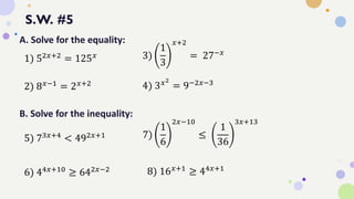 S.W. #5
A. Solve for the equality:
1) 52𝑥+2 = 125𝑥
2) 8𝑥−1 = 2𝑥+2
3)
1
3
𝑥+2
= 27−𝑥
4) 3𝑥2
= 9−2𝑥−3
B. Solve for the inequality:
5) 73𝑥+4
< 492𝑥+1
6) 44𝑥+10
≥ 642𝑥−2
7)
1
6
2𝑥−10
≤
1
36
3𝑥+13
8) 16𝑥+1 ≥ 44𝑥+1
 