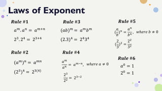 Laws of Exponent
𝑎𝑚
. 𝑎𝑛
= 𝑎𝑚+𝑛
23. 24 = 23+4
𝑹𝒖𝒍𝒆 #𝟏
𝑹𝒖𝒍𝒆 #𝟐
(𝑎𝑚)𝑛 = 𝑎𝑚𝑛
(23)4 = 23(4)
𝑹𝒖𝒍𝒆 #𝟑
(𝑎𝑏)𝑚
= 𝑎𝑚
𝑏𝑚
(2.3)4 = 2434
𝑹𝒖𝒍𝒆 #𝟒
𝑎𝑚
𝑎𝑛
= 𝑎𝑚−𝑛, 𝑤ℎ𝑒𝑟𝑒 𝑎 ≠ 0
23
22
= 23−2
𝑹𝒖𝒍𝒆 #𝟔
𝑎0 = 1
20
= 1
𝑹𝒖𝒍𝒆 #𝟓
(
𝑎
𝑏
)𝑛 =
𝑎𝑛
𝑏𝑛
, 𝑤ℎ𝑒𝑟𝑒 𝑏 ≠ 0
(
2
3
)2 =
22
32
 
