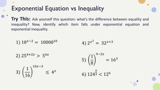 Exponential Equation vs Inequality
Try This: Ask yourself this question: what’s the difference between equality and
inequality? Now, identify which item falls under exponential equation and
exponential inequality.
1) 10𝑥−2
= 1000010
2) 254+2𝑥 > 56𝑥
3)
1
16
10𝑥−3
≤ 4𝑥
4) 2𝑥2
= 32𝑥+3
5)
1
8
9−2𝑥
= 163
6) 124
𝑥
3 < 126
 
