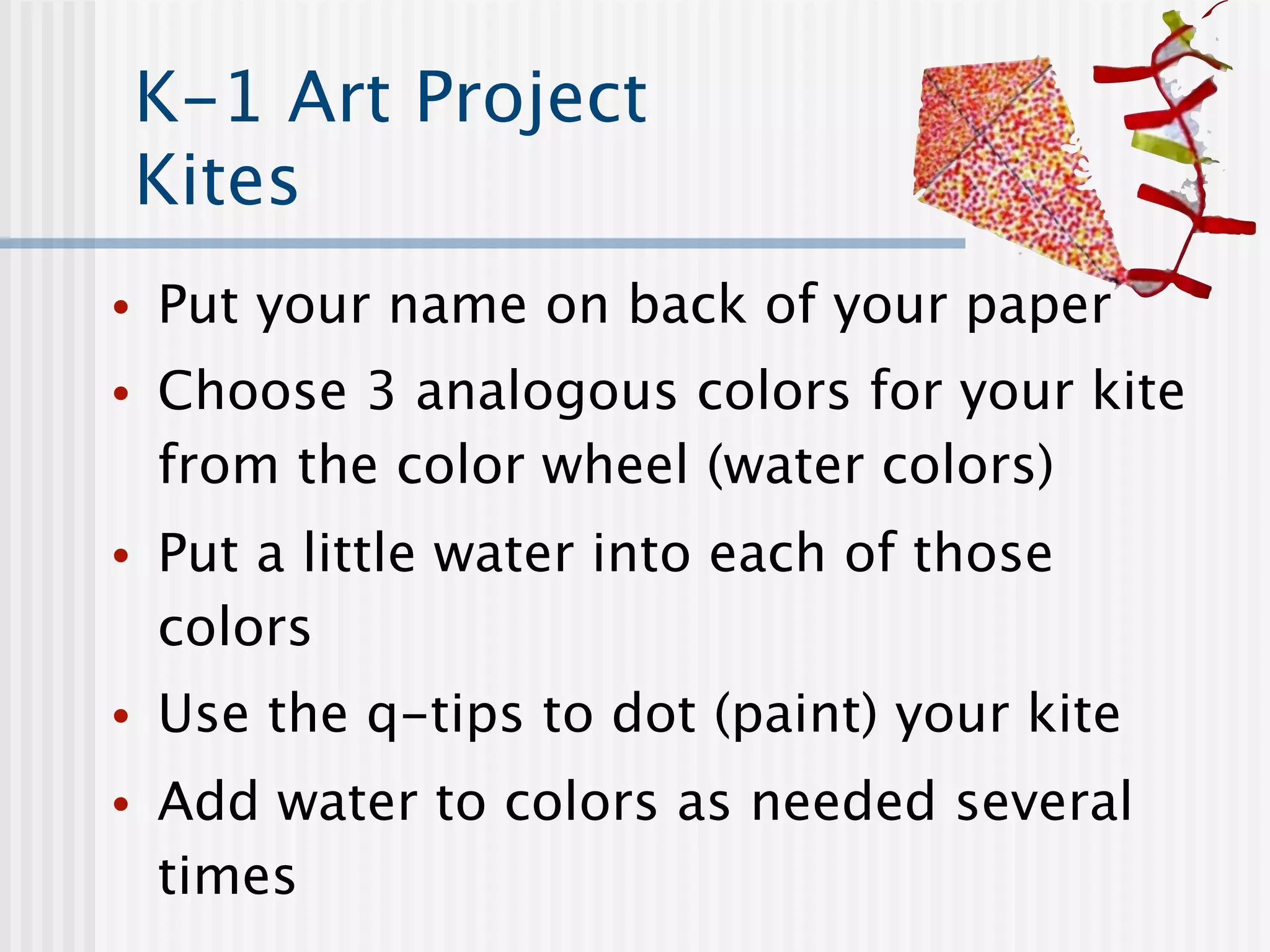K-1 Art Project
    Kites
•   Put your name on back of your paper
•   Choose 3 analogous colors for your kite
    from the color wheel (water colors)
•   Put a little water into each of those
    colors
•   Use the q-tips to dot (paint) your kite
•   Add water to colors as needed several
    times
 