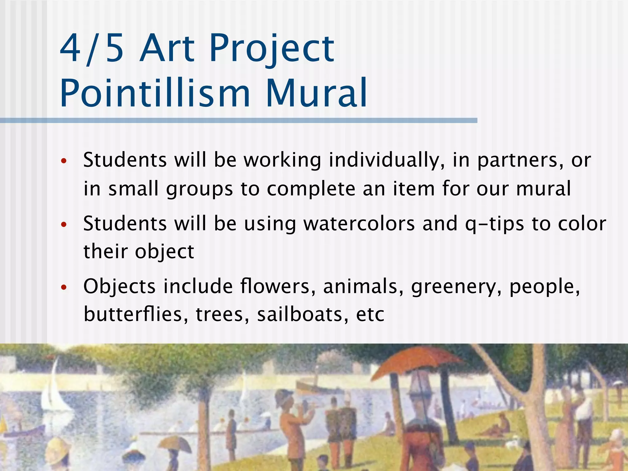 4/5 Art Project
Pointillism Mural
•   Students will be working individually, in partners, or
    in small groups to complete an item for our mural
•   Students will be using watercolors and q-tips to color
    their object
•   Objects include ﬂowers, animals, greenery, people,
    butterﬂies, trees, sailboats, etc
 