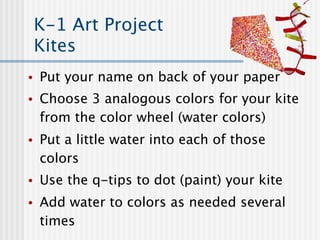 K-1 Art Project
    Kites
•   Put your name on back of your paper
•   Choose 3 analogous colors for your kite
    from the color wheel (water colors)
•   Put a little water into each of those
    colors
•   Use the q-tips to dot (paint) your kite
•   Add water to colors as needed several
    times
 