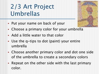 2/3 Art Project
    Umbrellas
•   Put your name on back of your          paper
•   Choose a primary color for your umbrella
•   Add a little water to that color
•   Use the q-tips to dot (paint) your entire
    umbrella
•   Choose another primary color and dot one side
    of the umbrella to create a secondary colors
•   Repeat on the other side with the last primary
    color.
 