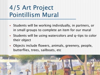 4/5 Art Project
Pointillism Mural
•   Students will be working individually, in partners, or
    in small groups to complete an item for our mural
•   Students will be using watercolors and q-tips to color
    their object
•   Objects include ﬂowers, animals, greenery, people,
    butterﬂies, trees, sailboats, etc
 