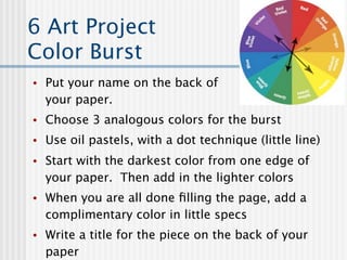 6 Art Project
Color Burst
•   Put your name on the back of
    your paper.
•   Choose 3 analogous colors for the burst
•   Use oil pastels, with a dot technique (little line)
•   Start with the darkest color from one edge of
    your paper. Then add in the lighter colors
•   When you are all done ﬁlling the page, add a
    complimentary color in little specs
•   Write a title for the piece on the back of your
    paper
 