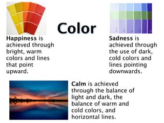 Happiness is
                   Color         Sadness is
achieved through                 achieved through
bright, warm                     the use of dark,
colors and lines                 cold colors and
that point                       lines pointing
upward.                          downwards.

                    Calm is achieved
                    through the balance of
                    light and dark, the
                    balance of warm and
                    cold colors, and
                    horizontal lines.
 
