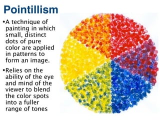 Pointillism
• A technique of
 painting in which
 small, distinct
 dots of pure
 color are applied
 in patterns to
 form an image.
• Relies on the
 ability of the eye
 and mind of the
 viewer to blend
 the color spots
 into a fuller
 range of tones
 