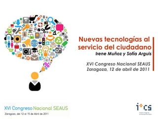 Nuevas tecnologías al  servicio del ciudadano Irene Muñoz y Sofía Arguis XVI Congreso Nacional SEAUS Zaragoza, 12 de abril de 2011 