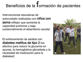 Beneficios de la formación de pacientes 
Intervenciones educativas de autocuidado realizadas con niños con asma reflejan que aumenta la capacidad pulmonar y baja sustancialmente el absentismo escolar. 
El entrenamiento de adultos con diabetes mellitus de tipo 2 fue efectivo para reducir la glucemia en ayunas, la hemoglobina glicosilada y la necesidad de medicación para la diabetes2  