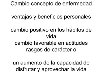 Cambio concepto de enfermedad ventajas y beneficios personales cambio positivo en los hábitos de vida cambio favorable en actitudes rasgos de carácter o un aumento de la capacidad de disfrutar y aprovechar la vida  