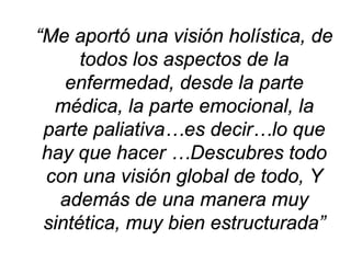 “Me aportó una visión holística, de todos los aspectos de la enfermedad, desde la parte médica, la parte emocional, la parte paliativa…es decir…lo que hay que hacer …Descubres todo con una visión global de todo, Y además de una manera muy sintética, muy bien estructurada”  