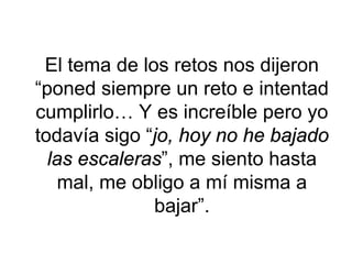El tema de los retos nos dijeron “poned siempre un reto e intentad cumplirlo… Y es increíble pero yo todavía sigo “jo, hoy no he bajado las escaleras”, me siento hasta mal, me obligo a mí misma a bajar”.  
