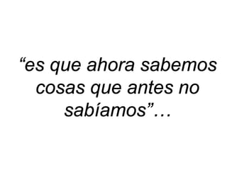 “es que ahora sabemos cosas que antes no sabíamos”…  