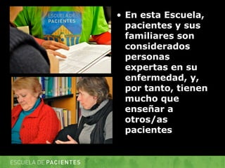 • 
En esta Escuela, pacientes y sus familiares son considerados personas expertas en su enfermedad, y, por tanto, tienen mucho que enseñar a otros/as pacientes  