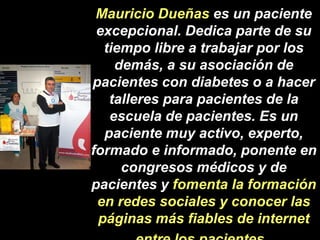 Mauricio Dueñas es un paciente excepcional. Dedica parte de su tiempo libre a trabajar por los demás, a su asociación de pacientes con diabetes o a hacer talleres para pacientes de la escuela de pacientes. Es un paciente muy activo, experto, formado e informado, ponente en congresos médicos y de pacientes y fomenta la formación en redes sociales y conocer las páginas más fiables de internet entre los pacientes  