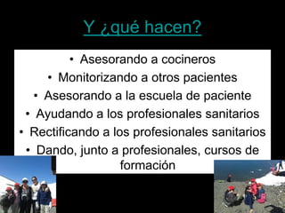 Y ¿qué hacen? 
• 
Asesorando a cocineros 
• 
Monitorizando a otros pacientes 
• 
Asesorando a la escuela de paciente 
• 
Ayudando a los profesionales sanitarios 
• 
Rectificando a los profesionales sanitarios 
• 
Dando, junto a profesionales, cursos de formación  