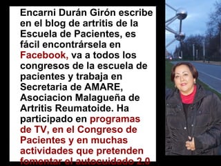 Encarni Durán Girón escribe en el blog de artritis de la Escuela de Pacientes, es fácil encontrársela en Facebook, va a todos los congresos de la escuela de pacientes y trabaja en Secretaria de AMARE, Asociacion Malagueña de Artritis Reumatoide. Ha participado en programas de TV, en el Congreso de Pacientes y en muchas actividades que pretenden fomentar el autocuidado 2.0.  