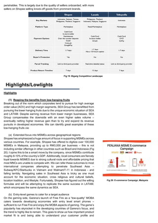 perishables. This is largely due to the quality of sellers onboarded, with more
sellers on Shopee selling knock-off goods from prominent brands.
Highlights
(1) Reaping the benefits from low-hanging fruits
Breaking out of the norm which corporates tend to pursue for high average
order value (AOV) and high margin segments, SEA Group has benefitted from
pursuing the lower hanging fruits due to the unique economic situation of SEA
and LATAM. Despite earning revenue from lower margin businesses, SEA
Group compensates the downside with an even higher sales volume –
eventually netting higher revenue gain than to try and expand its revenue
pursuits in developed economies. We can identify great examples of these
low-hanging fruits via:
(a) Extended focus into MSMEs across geographical regions
Shopee has emphasized a huge amount of focus in supporting MSMEs across
various countries. For example, Shopee has offered to digitize over 100,000
MSMEs in Malaysia, providing up to RM3,000 per business – this is not
including similar offerings in other countries such as Brazil and Indonesia (Fig
20). I opine this to be a smart move by the company, since MSMEs contribute
roughly 8-10% of the country’s GDP. Additionally, local consumers are fiercely
loyal towards MSMES due to strong cultural roots and affordable pricing that
most MNCs are unable to compete with. We can refer these outcomes to most
international companies attempting to penetrate Southeast Asia –
Subway/KFC/Starbucks in Vietnam and Walmart/7-11 in Indonesia - and
failing terribly. Navigating sales in Southeast Asia is tricky as one must
account for the economic situation, cross religious and cultural beliefs,
location tradition, and lifestyle. Fortunately, Shopee has figured out the willing
formulae and will be attempting to replicate the same success in LATAM,
which encompass the same dynamics as SEA.
(b) Entry-level games to cater for a target audience
On the gaming side, Garena’s launch of Free Fire as a “low-quality” MOBA
caters towards developing economies with entry level smart phones –
sufficient to run Free Fire and enjoy the MOBA aspects of gaming. The game’s
popularity has skyrocket in the developing countries of Garena’s focus, and
the trend is highly like to remain. This goes to show us how important product
market fit is and being able to understand your customer profile and
Highlights/Lowlights
Fig 19: Bigwig Competitive Landscape
Fig 20: E-commerce Campaign, Malaysia
 
