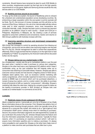 constraints. Should Garena have remained its stand to push COD Mobile to
other countries, receptiveness wouldn’t be that high due to the high specific
requirements to run the game; Apple and Samsung phones would be the only
devices able to run COD Mobile.
(2) Building services around an eco-system
To wrap up the whole eco-system, the launch of SeaMoney aims to onboard
the unbanked and underbanked population across developing countries. By
entrenching a larger population within the eco-system (a prime example will
be Grab, Fig 21), the turnover of money increases and this will drive up the
revenue of Sea Group. Adding on, the use of an internal wallet will also reduce
costs paid to other payment processors, since most transactions are
conducted internally. Lastly, Shopee has been quick to onboard key payment
providers on its platform unique to each country – Gcash and Coins.ph in
Philippines, Maybank2u in Malaysia, etc. By creating a suite of services
adjusted to consumers’ preference and convenience, traction and volume on
SEA Group’s platforms will intuitively increase with time.
(3) Improving operating structure and stock-based compensation
as a % of revenue
SEA Group has managed to control its operating structure from blowing out
of proportion, and as such we are able to see improving margins over the past
few FYs (Fig 22). Should management be able to control their expenditures
effectively, there is huge promise that the company is on the right track to read
profitability by FY26/27 as projected by the financial model (will be discussed
further into the report).
(4) Shopee taking over as a market leader in SEA
As a Singaporean, Lazada was the go-to marketplace platform over the past
few years when I wanted to make a purchase on various item categories.
Shopee on the other hand was a very haphazard C2C platform which I wasn’t
comfortable using, as the next substitute that will instantly strike out to
consumers was switching to Carousell instead. However, Shopee was able to
overcome various doubts and has become a flagship product of SEA Group.
Catalysts stand aplenty here, such as excessive cult-like marketing with
catchy songs/dances, which ironically ingrained its brand into us consumers,
access to MSME type of products which can’t be purchased elsewhere, a
myriad of group buy options, and to a certain extent, the ability to purchase
knock-off products to fulfil our needs for “consumerism”. Ultimately, Shopee’s
marketing fully takes the cake here, helping the company propel its status as
the leading e-commerce provider in SEA (Evident as Shopee took over
Lazada as a market leader in e-commerce at end 2019).
Lowlights
(1) Relatively messy UI and unpleasant UX (Shopee)
Albeit a subjective opinion, I personally am not a fan of Shopee’s UI as it feels
like an information dump on the consumer. First, Shopee has added a form of
advertising when browsing through products, which can typically come off as
abrasive for a consumer like myself, who wants to do a “get-in-get-out” kind
of transaction ASAP (since I already know what I’m intending to purchase).
Second, the product information segments are well segmented by Lazada as
you scroll down the product (Fig 23), whereas Shopee lacks this feature and
thus the information presentation feels very unstructured. Typically for those
reasons, when I’m purchasing an expensive product (which I will want to
acquire more information specifics prior to making a purchase), I’m always
more compelled to visit Lazada first. Shopee on the other hand, feels more of
a platform to make one-time rash purchases that are often low in price.
Fig 21: Building an Eco-system
-
20.0%
40.0%
60.0%
80.0%
100.0%
120.0%
2016A 2017A 2018A 2019A 2020A 2021E
Sales and Marketing
General and Administrative
Research and Development
Share based compensation
Fig 22: OPEX as % of Revenue (%)
Source: Grab
 