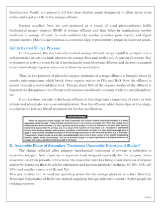 PAGE 9
Stabilization Ponds) are generally 2-5 feet deep shallow ponds designated to allow direct wind
action and algal growth on the sewage effluent.
Oxygen supplied from air and produced as a result of algal photosynthesis fulfils
biochemical oxygen demand (BOD) of sewage effluent and thus helps in maintaining aerobic
condition in sewage effluent. In such condition the aerobic microbes grow rapidly and digest
organic matter. Chlorella pyrenoidosa is a common algal representative grown in oxidation ponds.
(iii) Activated Sludge Process:
In this process, the mechanically treated sewage effluent (serge liquid) is pumped into a
sedimentation or settling tank wherein the sewage floes and settles out. A portion of sewage ‘floe’
is returned to activate a new batch of mechanically treated sewage effluent, and the rest is pumped
to activated sludge digester where air is blown by several jets.
Thus, in the presence of plentiful oxygen, oxidation of sewage effluent is brought about by
aerobic microorganisms which break down organic matter to CO2 and H2O. Now the effluent is
passed through a sedimentation tank. Though about 90% of the organic matter of the effluent is
digested via this process, the effluent still contains considerable amount of nitrate and phosphate,
etc.
It is, therefore, not safe to discharge effluent at this stage into a large body of water ds both
nitrate and phosphate can cause eutrophication. Now the effluent, which looks clear at this stage,
is subjected to tertiary (final) treatment for further purification.
II. Anaerobic Phase of Secondary Treatment (Anaerobic Digestion of Sludge):
The sludge collected after primary (mechanical) treatment of sewage is subjected to
anaerobic (oxygen- free) digestion in separate tank designed especially for the purpose. Since
anaerobic condition prevails in this tank, the anaerobic microbes bring about digestion of organic
matter by degrading them to soluble substances and gaseous products (methane, 60-70%; CO2, 20-
30%; and smaller amounts of H2 and N2).
This gas mixture can be used for operating power for the sewage plant or as a fuel. Recently,
Municipal Corporation of Delhi has started supplying this gas mixture to about 100,000 people for
cooking purposes.
 