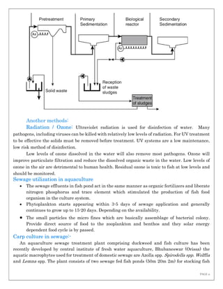 PAGE 11
Another methods:
Radiation / Ozone: Ultraviolet radiation is used for disinfection of water. Many
pathogens, including viruses can be killed with relatively low levels of radiation. For UV treatment
to be effective the solids must be removed before treatment. UV systems are a low maintenance,
low risk method of disinfection.
Low levels of ozone dissolved in the water will also remove most pathogens. Ozone will
improve particulate filtration and reduce the dissolved organic waste in the water. Low levels of
ozone in the air are detrimental to human health. Residual ozone is toxic to fish at low levels and
should be monitored.
Sewage utilization in aquaculture
 The sewage effluents in fish pond act in the same manner as organic fertilizers and liberate
nitrogen phosphorus and trace element which stimulated the production of fish food
organism in the culture system.
 Phytoplankton starts appearing within 3-5 days of sewage application and generally
continues to grow up to 15-20 days. Depending on the availability.
 The small particles the micro fines which are basically assemblage of bacterial colony.
Provide direct source of food to the zooplankton and benthos and they solar energy
dependent food cycle is by passed.
Carp culture in sewage:-
An aquaculture sewage treatment plant comprising duckweed and fish culture has been
recently developed by central institute of fresh water aquaculture, Bhubaneswar (Orissa) the
aquatic macrophytes used for treatment of domestic sewage are Azolla spp. Spirodella spp. Wolffia
and Lemna spp. The plant consists of two sewage fed fish ponds (50m 20m 2m) for stocking fish
 