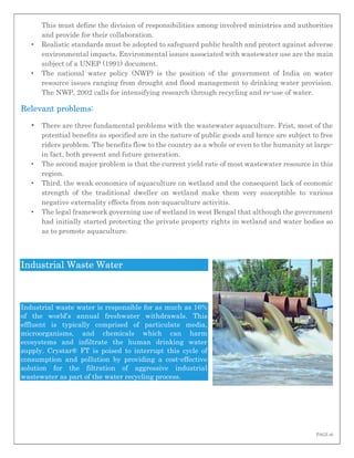 PAGE 16
This must define the division of responsibilities among involved ministries and authorities
and provide for their collaboration.
• Realistic standards must be adopted to safeguard public health and protect against adverse
environmental impacts. Environmental issues associated with wastewater use are the main
subject of a UNEP (1991) document.
• The national water policy (NWP) is the position of the government of India on water
resource issues ranging from drought and flood management to drinking water provision.
The NWP, 2002 calls for intensifying research through recycling and re-use of water.
Relevant problems:
• There are three fundamental problems with the wastewater aquaculture. Frist, most of the
potential benefits as specified are in the nature of public goods and hence are subject to free
riders problem. The benefits flow to the country as a whole or even to the humanity at large-
in fact, both present and future generation.
• The second major problem is that the current yield rate of most wastewater resource in this
region.
• Third, the weak economics of aquaculture on wetland and the consequent lack of economic
strength of the traditional dweller on wetland make them very susceptible to various
negative externality effects from non-aquaculture activitis.
• The legal framework governing use of wetland in west Bengal that although the government
had initially started protecting the private property rights in wetland and water bodies so
as to promote aquaculture.
Industrial Waste Water
Industrial waste water is responsible for as much as 16%
of the world’s annual freshwater withdrawals. This
effluent is typically comprised of particulate media,
microorganisms, and chemicals which can harm
ecosystems and infiltrate the human drinking water
supply. Crystar® FT is poised to interrupt this cycle of
consumption and pollution by providing a cost-effective
solution for the filtration of aggressive industrial
wastewater as part of the water recycling process.
 