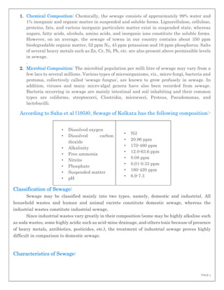PAGE 2
1. Chemical Composition: Chemically, the sewage consists of approximately 99% water and
1% inorganic and organic matter in suspended and soluble forms. Lignocellulose, cellulose,
proteins, fats, and various inorganic particulate matter exist in suspended state, whereas
sugars, fatty acids, alcohols, amino acids, and inorganic ions constitute the soluble forms.
However, on an average, the sewage of towns in our country contains about 350 ppm
biodegradable organic matter, 52 ppm N2, 45 ppm potassium and 16 ppm phosphorus. Salts
of several heavy metals such as Zn, Cr, Ni, Pb, etc. are also present above permissible levels
in sewage.
.
2. Microbial Composition: The microbial population per milli litre of sewage may vary from a
few lacs to several millions. Various types of microorganisms, viz., micro-fungi, bacteria and
protozoa, collectively called ‘sewage fungus’, are known to grow profusely in sewage. In
addition, viruses and many micro-algal genera have also been recorded from sewage.
Bacteria occurring in sewage are mainly intestinal and soil inhabiting and their common
types are coliforms, streptococci, Clostridia, micrococci, Proteus, Pseudomonas, and
lactobacilli.
According to Saha et al (1958), Sewage of Kolkata has the following composition:-
• Dissolved oxygen
• Dissolved carbon
dioxide
• Alkalinity
• Free ammonia
• Nitrite
• Phosphate
• Suspended matter
• pH
• Nil
• 20.96 ppm
• 170-490 ppm
• 12.0-63.6 ppm
• 0.08 ppm
• 0.01-0.33 ppm
• 160-420 ppm
• 6.9-7.3
Classification of Sewage:
Sewage may be classified mainly into two types, namely, domestic and industrial. All
household wastes and human and animal excrete constitute domestic sewage, whereas the
industrial wastes constitute industrial sewage.
Since industrial wastes vary greatly in their composition (some may be highly alkaline such
as soda wastes, some highly acidic such as acid-mine drainage, and others toxic because of presence
of heavy metals, antibiotics, pesticides, etc.), the treatment of industrial sewage proves highly
difficult in comparison to domestic sewage.
Characteristics of Sewage:
 