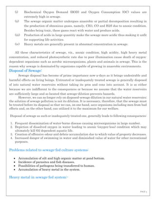 PAGE 3
(i) Biochemical Oxygen Demand (BOD) and Oxygen Consumption (OC) values are
extremely high in sewage.
(ii) The sewage organic matter undergoes anaerobic or partial decomposition resulting in
the production of obnoxious gases, namely, CH3, CO and H2S due to anoxic condition.
Besides being toxic, these gases react with water and produce acids.
(iii) Production of acids in large quantity make the sewage more acidic thus making it unfit
for supporting life activities.
(iv) Heavy metals are generally present in abnormal concentration in sewage.
All these characteristics of sewage, viz., anoxic condition, high acidity, high heavy metal
concentration, and reduced photosynthetic rate due to poor illumination cause death of oxygen-
dependent organisms such as aerobic microorganisms, plants and animals in sewage. This is the
reason why sewage is dominated by organisms capable of growing in anaerobic environments.
Disposal of Sewage:
Sewage disposal has become of prime importance now-a-days as it brings undesirable and
harmful effects on living beings. Untreated or inadequately treated sewage is generally disposed
of into natural water reservoirs without taking its pros and cons into account. It is so either
because we are indifferent to the consequences or because we assume that the water reservoirs
are sufficiently large and so located that sewage-dilution prevents hazards.
However, we can no longer rely on disposed-sewage dilution in our natural water reservoirs;
the solution of sewage pollution is not its dilution. It is necessary, therefore, that the sewage must
be treated before its disposal so that we can, on one hand, save organisms including men from bad
effects and, on the other hand, can utilized it to the maximum for our welfare.
Disposal of sewage as such or inadequately treated one, generally leads to following consequences:
1. Frequent dissemination of water-borne disease causing microorganisms in large number.
2. Depiction of dissolved oxygen in water leading to anoxic (oxygen-less) condition which may
ultimately kill O2 dependent aquatic life.
3. Creation of offensive odour and debris-accumulation due to which value of property decreases.
4. Increased danger of swimming in water and diminished value of water for other recreational
purposes.
Problems related to sewage-fed culture systems:
 Accumulation of silt and high organic matter at pond bottom.
 Incidence of parasites and fish diseases.
 Possibilities of pathogens being transferred to human.
 Accumulation of heavy metal in the system.
Heavy metal in sewage-fed system:-
 
