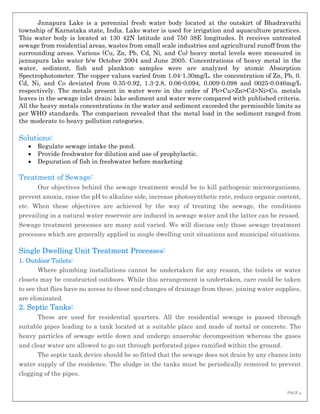 PAGE 4
Jnnapura Lake is a perennial fresh water body located at the outskirt of Bhadravathi
township of Karnataka state, India. Lake water is used for irrigation and aquaculture practices.
This water body is located at 130 42N latitude and 750 38E longitudes. It receives untreated
sewage from residential areas, wastes from small scale industries and agricultural runoff from the
surrounding areas. Various (Cu, Zn, Pb, Cd, Ni, and Co) heavy metal levels were measured in
jannapura lake water b/w October 2004 and June 2005. Concentrations of heavy metal in the
water, sediment, fish and plankton samples were are analyzed by atomic Absorption
Spectrophotometer. The copper values varied from 1.04-1.30mg/L. the concentration of Zn, Pb, 0.
Cd, Ni, and Co deviated from 0.35-0.92, 1.3-2.8, 0.06-0.094, 0.009-0.098 and 0025-0.046mg/L
respectively. The metals present in water were in the order of Pb>Cu>Zn>Cd>Ni>Co. metals
leaves in the sewage inlet drain; lake sediment and water were compared with published criteria.
All the heavy metals concentrations in the water and sediment exceeded the permissible limits as
per WHO standards. The comparison revealed that the metal load in the sediment ranged from
the moderate to heavy pollution categories.
Solutions:
 Regulate sewage intake the pond.
 Provide freshwater for dilution and use of prophylactic.
 Depuration of fish in freshwater before marketing
Treatment of Sewage:
Our objectives behind the sewage treatment would be to kill pathogenic microorganisms,
prevent anoxia, raise the pH to alkaline side, increase photosynthetic rate, reduce organic content,
etc. When these objectives are achieved by the way of treating the sewage, the conditions
prevailing in a natural water reservoir are induced in sewage water and the latter can be reused.
Sewage treatment processes are many and varied. We will discuss only those sewage treatment
processes which are generally applied in single dwelling unit situations and municipal situations.
Single Dwelling Unit Treatment Processes:
1. Outdoor Toilets:
Where plumbing installations cannot be undertaken for any reason, the toilets or water
closets may be constructed outdoors. While this arrangement is undertaken, care could be taken
to see that flies have no access to these and changes of drainage from these, joining water supplies,
are eliminated.
2. Septic Tanks:
These are used for residential quarters. All the residential sewage is passed through
suitable pipes leading to a tank located at a suitable place and made of metal or concrete. The
heavy particles of sewage settle down and undergo anaerobic decomposition whereas the gases
and clear water are allowed to go out through perforated pipes ramified within the ground.
The septic tank device should be so fitted that the sewage does not drain by any chance into
water supply of the residence. The sludge in the tanks must be periodically removed to prevent
clogging of the pipes.
 