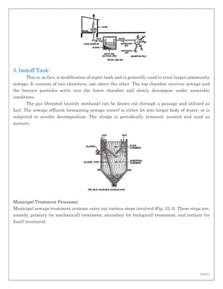 PAGE 5
3. Imhoff Tank:
This is, in fact, a modification of septic tank and is generally used to treat larger community
sewage. It consists of two chambers, one above the other. The top chamber receives sewage and
the heavier particles settle into the lower chamber and slowly decompose under anaerobic
conditions.
The gas liberated (mainly methane) can be drawn out through a passage and utilized as
fuel. The sewage effluent (remaining sewage water) is either let into larger body of water, or is
subjected to aerobic decomposition. The sludge is periodically removed, aerated and used as
manure.
Municipal Treatment Processes:
Municipal sewage treatment systems carry out various steps involved (Fig. 32.3). These steps are,
namely, primary (or mechanical) treatment, secondary (or biological) treatment, and tertiary (or
final) treatment.
 