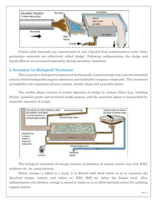 PAGE 7
Coarse solid materials are concentrated in and collected from sedimentation units; these
particulate materials are collectively called ‘sludge’. Following sedimentation, the sludge and
liquid affluent are processed separately during secondary treatment.
2. Secondary (or Biological) Treatment:
This is purely a biological treatment of mechanically treated sewage and concerns microbial
activity which biodegrades organic substrates and oxidizable inorganic compounds. This treatment
accomplishes two important phases, namely, aerobic phase and anaerobic phase.
The aerobic phase consists of aerobic digestion of sludge by various filters (e.g., trickling
filters), oxidation ponds and activated sludge process, and the anaerobic phase is represented by
anaerobic digestion of sludge.
The biological treatment of sewage consists of oxidation of organic matter into Co2, H2O,
sulphate etc., by using bacteria.
Before sewage is added to a pond, it is diluted with fresh water so as to maintain the
dissolved oxygen content, and reduce co, NH3, H2S etc. below the danger level. After
sedimentation and dilution, sewage is stored in tanks so as to allow bacterial action for oxidizing
organic matter.
 