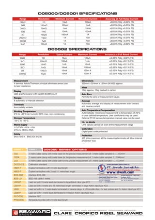 D05000/DO5001 SPECIFICATIONS
MMeeaassuurreemmeenntt
4 terminal Kelvin/Thomson principle eliminates errors due
to lead resistance
DDiissppllaayy
LCD graphics panel with backlit 30,000 count
RRaannggeess
8 automatic or manual selection
TTeerrmmiinnaallss
4mm safety sockets
WWoorrkkiinngg TTeemmppeerraattuurree
0°C to +45°C rel. humidity 80% max. non-condensing
SSttoorraaggee TTeemmppeerraattuurree
-20°C to +60°C
MMaaiinnss SSuuppppllyy
115/230V +10% -10%
47Hz to 163Hz 20VA
SSaaffeettyy
EN 61010-1 EMC-EN 61236
DDiimmeennssiioonnss
339mm x 324mm x 131mm (W H D) approx
MMaassss
12kg approx. 12kg packed in carton
AAuuttoo ZZeerroo
Permits the zero of measurement values
AAvveerraaggee
Automatic average and display of measurement with forward
and reverse current
AAuuttoo TTeemmppeerraattuurree CCoommppeennssaattiioonn
Automatically references measurement to temperature of 20°C
or user defined temperature. User coefficients may be used.
External Pt100 senses temperature manual value can be used
HHii // LLoo LLiimmiittss
Limit values can be set over entire measurement range
CCaalliibbrraattiioonn
Digital pass code protected
PPrrootteeccttiioonn
415 Vrms maximum at the measuring terminals will blow internal
protection fuse
Range Resolution Minimum Current Maximum Current Accuracy at Full Rated Current
30kΩ
3kΩ
300Ω
30Ω
3Ω
200mΩ
30mΩ
3mΩ
1Ω
100mΩ
10mΩ
1mΩ
100µΩ
10µΩ
1µΩ
100nΩ
10µA
100µA
1mA
10mA
100mA
1A
1A
1A
100µA
1mA
10mA
100mA
1A
10A
10A
10A
±(0.03% Rdg +0.02% FS)
±(0.03% Rdg +0.01% FS)
±(0.03% Rdg +0.01% FS)
±(0.03% Rdg +0.01% FS)
±(0.03% Rdg +0.01% FS)
±(0.03% Rdg +0.01% FS)
±(0.03% Rdg +0.01% FS)
±(0.03% Rdg +0.02% FS)
D05002 SPECIFICATIONS
Range Resolution Typical Current Maximum Current Accuracy at Full Rated Current
30kΩ
3kΩ
300Ω
30Ω
3Ω
200mΩ
1Ω
100mΩ
10mΩ
1mΩ
100µΩ
10µΩ
10µA
100µA
1mA
10mA
10mA
10mA
100µA
1mA
10mA
100mA
100m A
100m A
±(0.03% Rdg +0.02% FS)
±(0.03% Rdg +0.01% FS)
±(0.03% Rdg +0.01% FS)
±(0.03% Rdg +0.01% FS)
±(0.03% Rdg +0.01% FS)
±(0.03% Rdg +0.01% FS)
Code Item D05000 series Options
C02 1 metre cable clamp with metal base for the precise measurement of 1 metre cable samples 0.1…100mm2
C03 1 metre cable clamp with water bath for the precise measurement of 1 metre cable samples 1…1000mm2
C02A 1 metre cable clamp with metal base for the precise measurement of 1 metre cable samples 1…1000mm2
DO500-CS Calibration standard
IEEE-DO5 Interface IEEE-488
HS02-P Duplex handspikes with 3 and 15 metre lead length
HS01-P Duplex handspikes with 3 metre lead length
IEEE-L01 IEEE-488 cable 1 metre
LS03-P Lead set with 3 metre leads terminated in large Kelvin clips type KC3
LS04-P Lead set with 3 metre and 15 metre lead length terminated in large Kelvin clips type KC3
LS05 Lead set with 4 x 1 metre leads terminated in banana plugs, 4 x Crocodile clips, 4 x test probes and 2 x Kelvin clips type KC1
LS06-P Lead set with 1 metre leads terminated in miniature Kelvin clips type KC2
PLC-DO5 Interface PLC
PT02-DO5 Temperature probe with 2 metre lead length
PRECISION INSTRUMENTS
CROPICO
MEDICAL
RIGEL
INDUSTRIAL SAFETY INSTRUMENTS
CLARE
PORTABLE ELECTRICAL SAFETY INSTRUMENTS
SEAWARD
Seaward test and measurement companies include:
G R O U P
SEAWARD
 