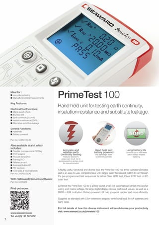 PrimeTest 100
Accurate and
reliable earth
continuity testing
Features Seaward’s
unique zap circuit. Go to
www.seaward.co.uk/zap-circuit
for more information
Hand held and
battery powered
This lightweight tester
is extremely portable
Long battery life
Conducts up to 5000 tests
before battery requires
replacing
Hand held unit for testing earth continuity,
insulation resistance and substitute leakage.
Ideal for :
I Low volume testing
I Manually recording measurements
Key Features:
Electrical Test Functions:
I Mains supply check
I IEC lead test
I Earth continuity (200mA)
I Insulation resistance (500V)
I Alternative substitute leakage
General Functions:
I Hand held
I Battery powered
Part No: 344A910 (UK)
Also available in a kit which
includes:
I Durable, purpose-made PATBag
I 110V adaptor
I Product demo DVD
I Training DVD
I Reference card
I Business Builder CD
I PAT log book
I 1000 pass & 1000 fail labels
Part No: 345A925 (UK)
With PATGuard Elements software:
Part No: 345A928
A highly useful, functional and diverse tool, the PrimeTest 100 has three operational modes
and is an easy-to-use, comprehensive unit. Simply push the relevant button to run through
the pre-programmed test sequences for either Class I PAT test, Class II PAT test or IEC
Lead test.
Connect the PrimeTest 100 to a power outlet and it will automatically check the socket
wiring and mains voltage. Its large digital display shows test result values, as well as a
PASS or FAIL indication. Battery powered, it’ll help you work quicker and more efficiently.
Supplied as standard with 0.5m extension adaptor, earth bond lead, 6x AA batteries and
carry case.
For full details of how this diverse instrument will revolutionise your productivity
visit: www.seaward.co.uk/primetest100
www.seaward.co.uk
Tel: +44 (0) 191 587 8741
7
Find out more:
 