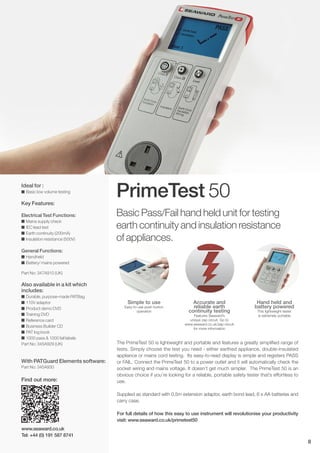 PrimeTest 50
Accurate and
reliable earth
continuity testing
Features Seaward’s
unique zap circuit. Go to
www.seaward.co.uk/zap-circuit
for more information
Simple to use
Easy-to-use push button
operation
Hand held and
battery powered
This lightweight tester
is extremely portable
Basic Pass/Fail hand held unit for testing
earth continuity and insulation resistance
of appliances.
Ideal for :
I Basic low volume testing
Key Features:
Electrical Test Functions:
I Mains supply check
I IEC lead test
I Earth continuity (200mA)
I Insulation resistance (500V)
General Functions:
I Handheld
I Battery/ mains powered
Part No: 347A910 (UK)
Also available in a kit which
includes:
I Durable, purpose-made PATBag
I 110V adaptor
I Product demo DVD
I Training DVD
I Reference card
I Business Builder CD
I PAT log book
I 1000 pass & 1000 fail labels
Part No: 345A929 (UK)
With PATGuard Elements software:
Part No: 345A930
The PrimeTest 50 is lightweight and portable and features a greatly simplified range of
tests. Simply choose the test you need - either earthed appliance, double-insulated
appliance or mains cord testing. Its easy-to-read display is simple and registers PASS
or FAIL. Connect the PrimeTest 50 to a power outlet and it will automatically check the
socket wiring and mains voltage. It doesn’t get much simpler. The PrimeTest 50 is an
obvious choice if you’re looking for a reliable, portable safety tester that’s effortless to
use.
Supplied as standard with 0.5m extension adaptor, earth bond lead, 6 x AA batteries and
carry case.
For full details of how this easy to use instrument will revolutionise your productivity
visit: www.seaward.co.uk/primetest50
www.seaward.co.uk
Tel: +44 (0) 191 587 8741
8
Find out more:
 