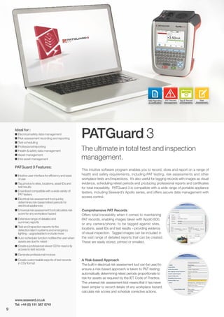 PATGuard 3
The ultimate in total test and inspection
management.
Ideal for :
I Electrical safety data management
I Risk assessment recording and reporting
I Test scheduling
I Professional reporting
I Health & safety data management
I Asset management
I Hire asset management
PATGuard 3 Features:
I Intuitive user interface for efficiency and ease
of use
I Tag photos to sites, locations, asset IDs and
test results
I Download compatible with a wide variety of
PAT testers
I Electrical risk assessment tool quickly
determines risk-based retest periods for
electrical appliances
I Universal risk assessment tool calculates risk
score for any workplace hazard
I Extensive range of detailed and
summary reports
I Test and inspection reports for fire
detection/alarm systems and emergency
lighting - upgradeable to include more
I Auto-scheduler function notifies the user when
assets are due for retest
I Create a professional viewer CD for read only
access to test records
I Generate professional invoices
I Create customisable exports of test records
in CSV format
This intuitive software program enables you to record, store and report on a range of
health and safety requirements, including PAT testing, risk assessments and other
workplace tests and inspections. It’s also useful for tagging records with images as visual
evidence, scheduling retest periods and producing professional reports and certificates
for total traceability. PATGuard 3 is compatible with a wide range of portable appliance
testers, including Seaward’s Apollo series, and offers secure data management with
access control.
Comprehensive PAT Records
Offers total traceability when it comes to maintaining
PAT records, enabling images taken with Apollo 600,
or any camera/phone, to be tagged against sites,
locations, asset IDs and test results – providing evidence
of visual inspection. Tagged images can be included in
the vast range of detailed reports that can be created.
These are easily stored, printed or emailed.
A Risk-based Approach
The built in electrical risk assessment tool can be used to
ensure a risk-based approach is taken to PAT testing;
automatically determining retest periods proportionate to
risk for assets as required by the IET Code of Practice.
The universal risk assessment tool means that it has never
been simpler to record details of any workplace hazard,
calculate risk scores and schedule corrective actions.
www.seaward.co.uk
Tel: +44 (0) 191 587 8741
Tag & Record
photographs
Risk
Assessment
H&S Reporting
& Certification
PAT Record
Management
9
 